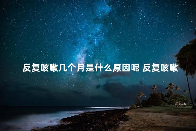 反复咳嗽几个月是什么原因呢 反复咳嗽三个月
